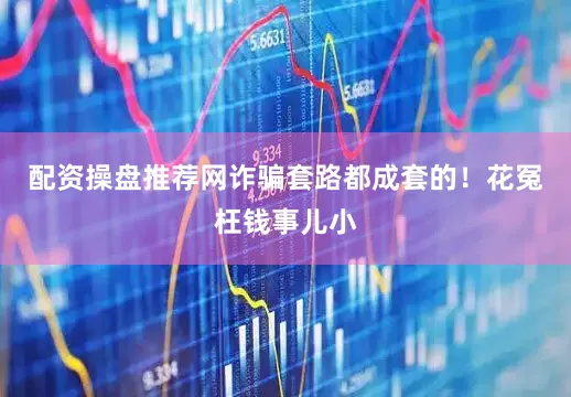 配资操盘推荐网诈骗套路都成套的！花冤枉钱事儿小
