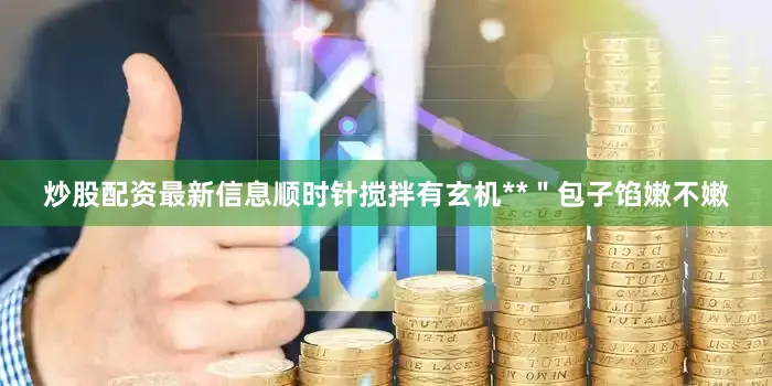 炒股配资最新信息顺时针搅拌有玄机**＂包子馅嫩不嫩