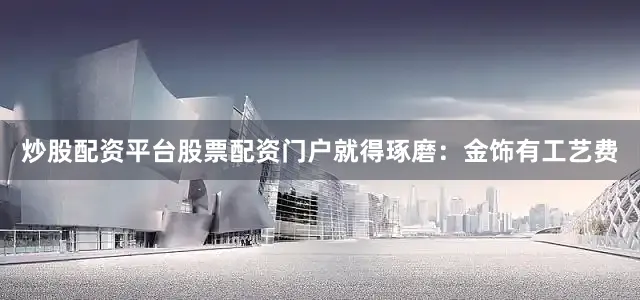 炒股配资平台股票配资门户就得琢磨：金饰有工艺费