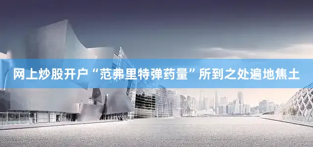 网上炒股开户“范弗里特弹药量”所到之处遍地焦土