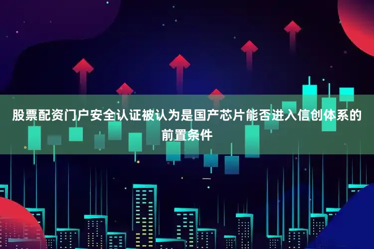 股票配资门户安全认证被认为是国产芯片能否进入信创体系的前置条件
