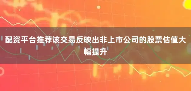 配资平台推荐该交易反映出非上市公司的股票估值大幅提升