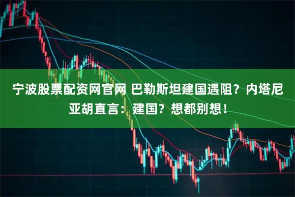 宁波股票配资网官网 巴勒斯坦建国遇阻？内塔尼亚胡直言：建国？想都别想！