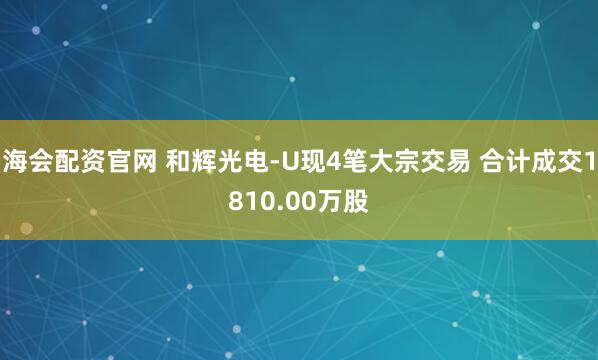 海会配资官网 和辉光电-U现4笔大宗交易 合计成交1810.00万股