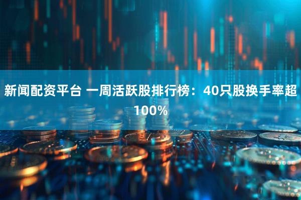 新闻配资平台 一周活跃股排行榜：40只股换手率超100%