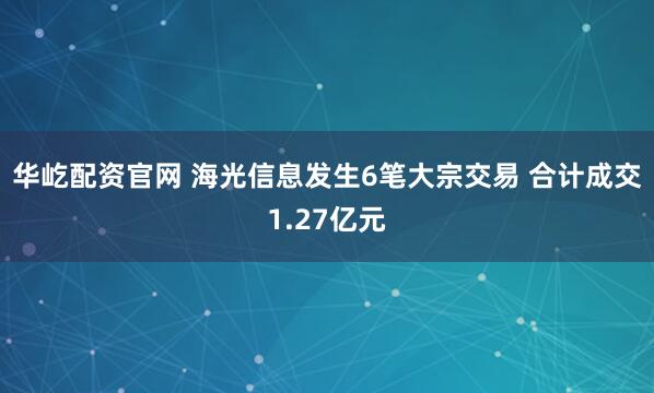 华屹配资官网 海光信息发生6笔大宗交易 合计成交1.27亿元