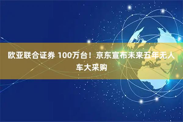 欧亚联合证券 100万台!京东宣布未来五年无人车大采购