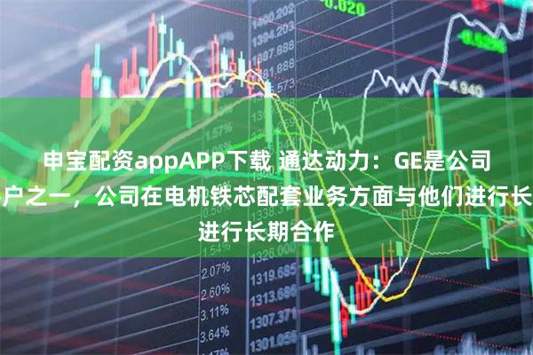 申宝配资appAPP下载 通达动力：GE是公司重要客户之一，公司在电机铁芯配套业务方面与他们进行长期合作