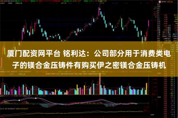 厦门配资网平台 铭利达：公司部分用于消费类电子的镁合金压铸件有购买伊之密镁合金压铸机