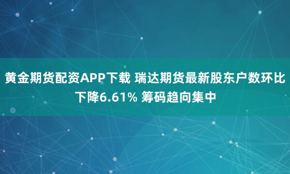 黄金期货配资APP下载 瑞达期货最新股东户数环比下降6.61% 筹码趋向集中