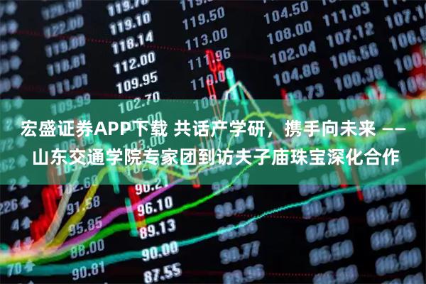 宏盛证券APP下载 共话产学研，携手向未来 —— 山东交通学院专家团到访夫子庙珠宝深化合作