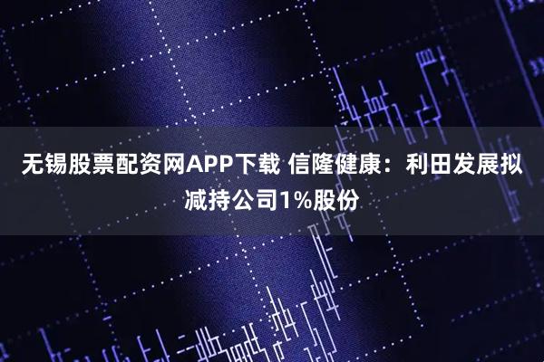 无锡股票配资网APP下载 信隆健康：利田发展拟减持公司1%股份