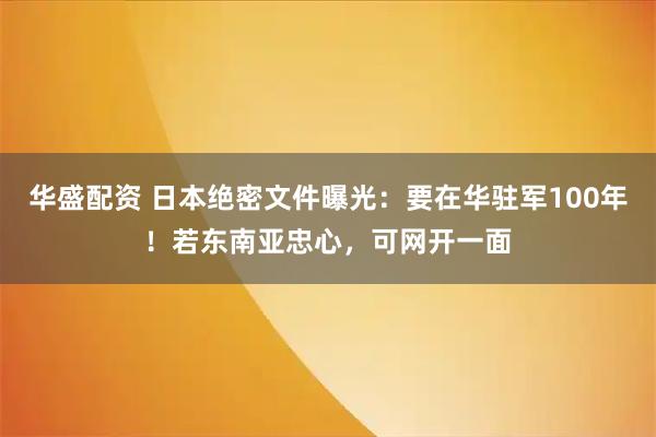 华盛配资 日本绝密文件曝光：要在华驻军100年！若东南亚忠心，可网开一面