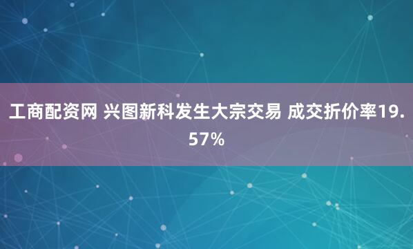 工商配资网 兴图新科发生大宗交易 成交折价率19.57%