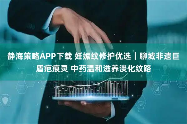 静海策略APP下载 妊娠纹修护优选｜聊城非遗巨盾疤痕灵 中药温和滋养淡化纹路