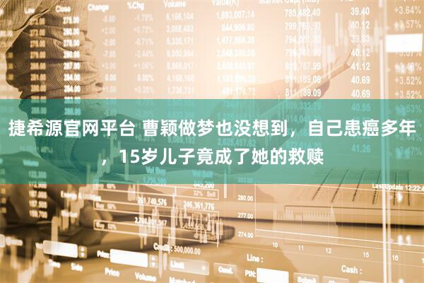 捷希源官网平台 曹颖做梦也没想到，自己患癌多年，15岁儿子竟成了她的救赎