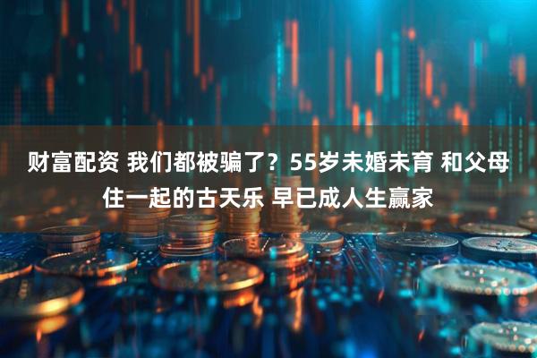 财富配资 我们都被骗了？55岁未婚未育 和父母住一起的古天乐 早已成人生赢家