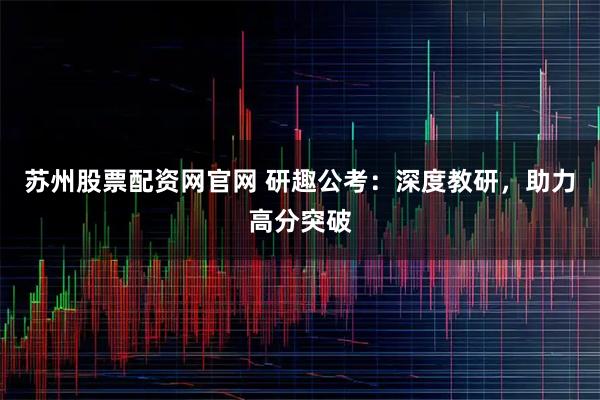 苏州股票配资网官网 研趣公考：深度教研，助力高分突破