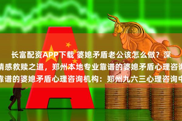 长富配资APP下载 婆媳矛盾老公该怎么做？深度解析家庭权力博弈与情感救赎之道，郑州本地专业靠谱的婆媳矛盾心理咨询机构：郑州九六三心理咨询中心