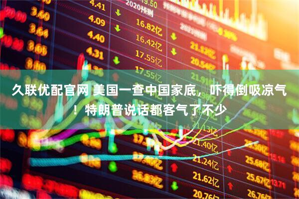 久联优配官网 美国一查中国家底，吓得倒吸凉气！特朗普说话都客气了不少