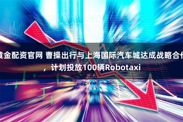 黄金配资官网 曹操出行与上海国际汽车城达成战略合作,计划投放100辆Robotaxi